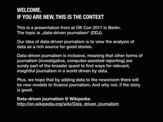 WELCOME.
IF YOU ARE NEW, THIS IS THE CONTEXT
This is a presentation from at OK Con 2011 in Berlin.
The topic is „data-driven journalism“ (DDJ).

Our idea of data-driven journalism is to view the analysis of
data as a rich source for good stories.

Data-driven journalism is inclusive, meaning that other forms of
journalism (investigative, computer-assisted reporting) are
surely part of the broader quest to find ways for relevant,
insightful journalism in a world driven by data.

Plus, we hope that by adding data to the newsroom there will
be new models to finance journalism. And why not, if the story
is good.

Data-driven journalism @ Wikipedia:
http://en.wikipedia.org/wiki/Data_driven_journalism
 