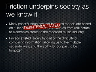 Friction underpins society as
we know it
 Many (most?) industries and business models are based
                                   ED
                           EDIATsuch as from real-estate
 on it, leading SINTERM
             DI to intermediaries,
 to electronics stores to the recorded music industry
 Privacy existed largely by dint of the difficulty of
 combining information, allowing us to live multiple
 separate lives, and the ability for our past to be
 forgotten
 