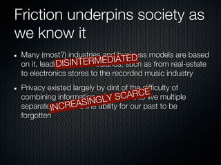 Friction underpins society as
we know it
 Many (most?) industries and business models are based
                                   ED
                           EDIATsuch as from real-estate
 on it, leading SINTERM
             DI to intermediaries,
 to electronics stores to the recorded music industry
 Privacy existed largely by dint of the difficulty of
 combining information,GLY SC us
                          allowing ARtoE multiple
                                       C live
           NCR    EASIN ability for our past to be
 separate Ilives, and the
 forgotten
 