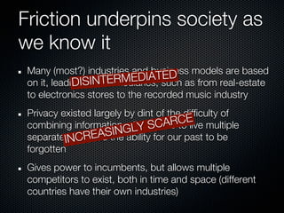 Friction underpins society as
we know it
 Many (most?) industries and business models are based
                                   ED
                           EDIATsuch as from real-estate
 on it, leading SINTERM
             DI to intermediaries,
 to electronics stores to the recorded music industry
 Privacy existed largely by dint of the difficulty of
 combining information,GLY SC us
                          allowing ARtoE multiple
                                       C live
           NCR    EASIN ability for our past to be
 separate Ilives, and the
 forgotten
 Gives power to incumbents, but allows multiple
 competitors to exist, both in time and space (different
 countries have their own industries)
 