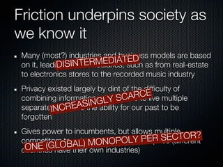 Friction underpins society as
we know it
 Many (most?) industries and business models are based
                                   ED
                           EDIATsuch as from real-estate
 on it, leading SINTERM
             DI to intermediaries,
 to electronics stores to the recorded music industry
 Privacy existed largely by dint of the difficulty of
 combining information,GLY SC us
                          allowing ARtoE multiple
                                       C live
           NCR    EASIN ability for our past to be
 separate Ilives, and the
 forgotten
 Gives power to incumbents, but allows multiple
 competitors to exist, both OPOLY PER       CTOR?
                                        SE(different
  ON       LOBAL   ) MON in time and space
     E (Ghave their own industries)
 countries
 