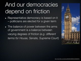 And our democracies
depend on friction
Representative democracy is based on it
– politicians are elected for a given term
The balance of power between the arms
of government is a balance between
varying degrees of friction (e.g. different
terms for House, Senate, Supreme Court)




                                       http://www.flickr.com/photos/68259253@N00/2393999700
 