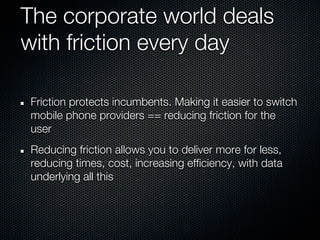 The corporate world deals
with friction every day

Friction protects incumbents. Making it easier to switch
mobile phone providers == reducing friction for the
user
Reducing friction allows you to deliver more for less,
reducing times, cost, increasing efficiency, with data
underlying all this
 