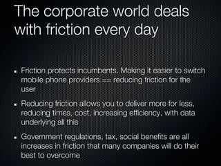 The corporate world deals
with friction every day

Friction protects incumbents. Making it easier to switch
mobile phone providers == reducing friction for the
user
Reducing friction allows you to deliver more for less,
reducing times, cost, increasing efficiency, with data
underlying all this
Government regulations, tax, social benefits are all
increases in friction that many companies will do their
best to overcome
 