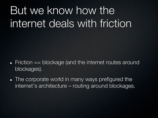 But we know how the
internet deals with friction


 Friction == blockage (and the internet routes around
 blockages).
 The corporate world in many ways prefigured the
 internet’s architecture – routing around blockages.
 