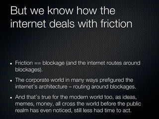 But we know how the
internet deals with friction


 Friction == blockage (and the internet routes around
 blockages).
 The corporate world in many ways prefigured the
 internet’s architecture – routing around blockages.
 And that’s true for the modern world too, as ideas,
 memes, money, all cross the world before the public
 realm has even noticed, still less had time to act.
 