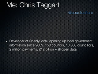 Me: Chris Taggart
                                       @countculture




Developer of OpenlyLocal, opening up local government
information since 2009. 150 councils, 10,000 councillors,
2 million payments, £12 billion – all open data
 