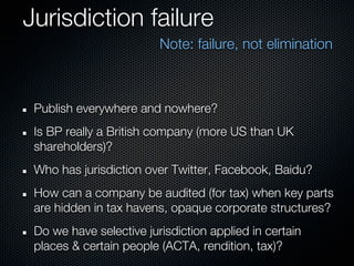 Jurisdiction failure
                         Note: failure, not elimination



 Publish everywhere and nowhere?
 Is BP really a British company (more US than UK
 shareholders)?
 Who has jurisdiction over Twitter, Facebook, Baidu?
 How can a company be audited (for tax) when key parts
 are hidden in tax havens, opaque corporate structures?
 Do we have selective jurisdiction applied in certain
 places & certain people (ACTA, rendition, tax)?
 