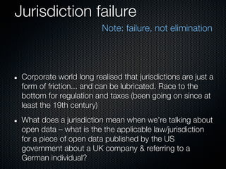 Jurisdiction failure
                         Note: failure, not elimination




 Corporate world long realised that jurisdictions are just a
 form of friction... and can be lubricated. Race to the
 bottom for regulation and taxes (been going on since at
 least the 19th century)
 What does a jurisdiction mean when we’re talking about
 open data – what is the the applicable law/jurisdiction
 for a piece of open data published by the US
 government about a UK company & referring to a
 German individual?
 