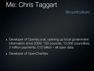 Me: Chris Taggart
                                       @countculture




Developer of OpenlyLocal, opening up local government
information since 2009. 150 councils, 10,000 councillors,
2 million payments, £12 billion – all open data
Developer of OpenCharities
 