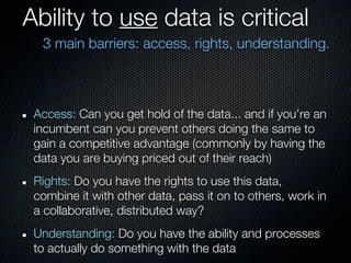 Ability to use data is critical
  3 main barriers: access, rights, understanding.



 Access: Can you get hold of the data... and if you’re an
 incumbent can you prevent others doing the same to
 gain a competitive advantage (commonly by having the
 data you are buying priced out of their reach)
 Rights: Do you have the rights to use this data,
 combine it with other data, pass it on to others, work in
 a collaborative, distributed way?
 Understanding: Do you have the ability and processes
 to actually do something with the data
 