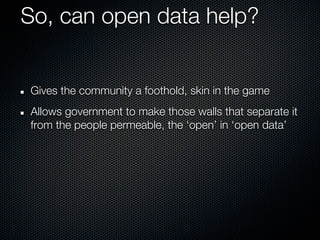 So, can open data help?


Gives the community a foothold, skin in the game
Allows government to make those walls that separate it
from the people permeable, the ‘open’ in ‘open data’
 