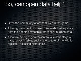 So, can open data help?


Gives the community a foothold, skin in the game
Allows government to make those walls that separate it
from the people permeable, the ‘open’ in ‘open data’
Allows retooling of government to take advantage of
data, removing silos, ending the culture of monolithic
projects, loosening hierarchies
 