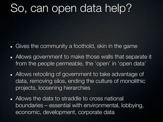 So, can open data help?


Gives the community a foothold, skin in the game
Allows government to make those walls that separate it
from the people permeable, the ‘open’ in ‘open data’
Allows retooling of government to take advantage of
data, removing silos, ending the culture of monolithic
projects, loosening hierarchies
Allows the data to straddle to cross national
boundaries – essential with environmental, lobbying,
economic, development, corporate data
 