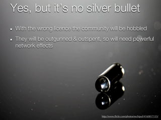 Yes, but it’s no silver bullet
 With the wrong licence the community will be hobbled
 They will be outgunned & outspent, so will need powerful
 network effects




                                   http://www.ﬂickr.com/photos/eschipul/4160817135/
 