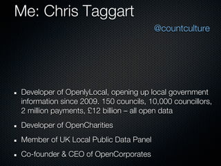 Me: Chris Taggart
                                       @countculture




Developer of OpenlyLocal, opening up local government
information since 2009. 150 councils, 10,000 councillors,
2 million payments, £12 billion – all open data
Developer of OpenCharities
Member of UK Local Public Data Panel
Co-founder & CEO of OpenCorporates
 