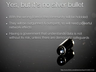 Yes, but it’s no silver bullet
 With the wrong licence the community will be hobbled
 They will be outgunned & outspent, so will need powerful
 network effects
 Having a government that understands data is not
 without its risk, unless there are democratic safeguards




                                     http://www.ﬂickr.com/photos/eschipul/4160817135/
 