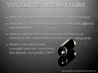 Yes, but it’s no silver bullet
 With the wrong licence the community will be hobbled
 They will be outgunned & outspent, so will need powerful
 network effects
 Having a government that understands data is not
 without its risk, unless there are democratic safeguards
 Where is the democratic
 oversight over the ‘community’,
 the digerati, non-profits, OKF?




                                     http://www.ﬂickr.com/photos/eschipul/4160817135/
 