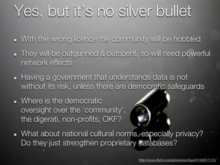 Yes, but it’s no silver bullet
 With the wrong licence the community will be hobbled
 They will be outgunned & outspent, so will need powerful
 network effects
 Having a government that understands data is not
 without its risk, unless there are democratic safeguards
 Where is the democratic
 oversight over the ‘community’,
 the digerati, non-profits, OKF?
 What about national cultural norms, especially privacy?
 Do they just strengthen proprietary databases?

                                     http://www.ﬂickr.com/photos/eschipul/4160817135/
 