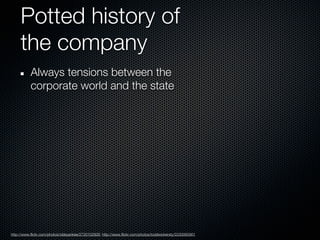 Potted history of
     the company
           Always tensions between the
           corporate world and the state




http://www.flickr.com/photos/oldeyankee/2720102926; http://www.flickr.com/photos/toddwickersty/2230065901
 