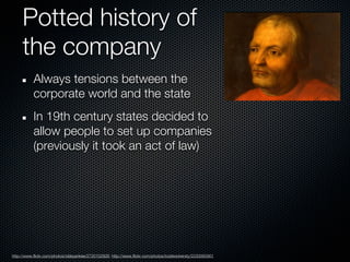 Potted history of
     the company
           Always tensions between the
           corporate world and the state
           In 19th century states decided to
           allow people to set up companies
           (previously it took an act of law)




http://www.flickr.com/photos/oldeyankee/2720102926; http://www.flickr.com/photos/toddwickersty/2230065901
 