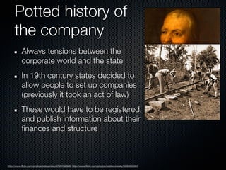 Potted history of
     the company
           Always tensions between the
           corporate world and the state
           In 19th century states decided to
           allow people to set up companies
           (previously it took an act of law)
           These would have to be registered,
           and publish information about their
           finances and structure



http://www.flickr.com/photos/oldeyankee/2720102926; http://www.flickr.com/photos/toddwickersty/2230065901
 