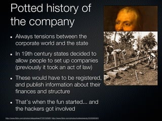 Potted history of
     the company
           Always tensions between the
           corporate world and the state
           In 19th century states decided to
           allow people to set up companies
           (previously it took an act of law)
           These would have to be registered,
           and publish information about their
           finances and structure
           That’s when the fun started... and
           the hackers got involved
http://www.flickr.com/photos/oldeyankee/2720102926; http://www.flickr.com/photos/toddwickersty/2230065901
 