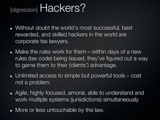 [digression]   Hackers?
  Without doubt the world’s most successful, best
  rewarded, and skilled hackers in the world are
  corporate tax lawyers.
  Make the rules work for them – within days of a new
  rules (tax code) being issued, they’ve figured out a way
  to game them to their (clients’) advantage.
  Unlimited access to simple but powerful tools – cost
  not a problem.
  Agile, highly focused, amoral, able to understand and
  work multiple systems (jurisdictions) simultaneously
  More or less untouchable by the law.
 