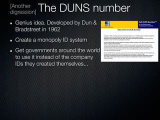 [Another
digression]   The DUNS number
  Genius idea. Developed by Dun &
  Bradstreet in 1962
  Create a monopoly ID system
  Get governments around the world
  to use it instead of the company
  IDs they created themselves...
 