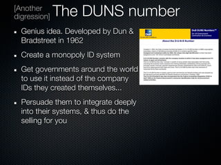 [Another
digression]   The DUNS number
  Genius idea. Developed by Dun &
  Bradstreet in 1962
  Create a monopoly ID system
  Get governments around the world
  to use it instead of the company
  IDs they created themselves...
  Persuade them to integrate deeply
  into their systems, & thus do the
  selling for you
 