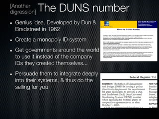 [Another
digression]   The DUNS number
  Genius idea. Developed by Dun &
  Bradstreet in 1962
  Create a monopoly ID system
  Get governments around the world
  to use it instead of the company
  IDs they created themselves...
  Persuade them to integrate deeply
  into their systems, & thus do the
  selling for you
 