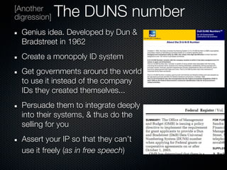[Another
digression]   The DUNS number
  Genius idea. Developed by Dun &
  Bradstreet in 1962
  Create a monopoly ID system
  Get governments around the world
  to use it instead of the company
  IDs they created themselves...
  Persuade them to integrate deeply
  into their systems, & thus do the
  selling for you
  Assert your IP so that they can’t
  use it freely (as in free speech)
 