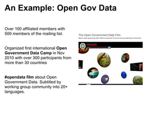 An Example: Open Gov Data

Over 100 affiliated members with
500 members of the mailing list.


Organized first international Open
Government Data Camp in Nov
2010 with over 300 participants from
more than 30 countries


#opendata film about Open
Government Data. Subtitled by
working group community into 20+
languages.
 