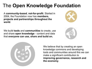 The Open Knowledge Foundation
A community-based, not-for-profit. Started in
2004, the Foundation now has members,
projects and partnerships throughout the
world.


We build tools and communities to create, use
and share open knowledge - content and data
that everyone can use, share and build on.



                                  We believe that by creating an open
                                  knowledge commons and developing
                                  tools and communities around this we can
                                  make a significant contribution to
                                  improving governance, research and
                                  the economy.
 