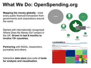 What We Do: OpenSpending.org
Mapping the money globally - track
every public financial transaction from
governments and corporations around
the world.


Started with internationally recognized
Where Does My Money Go? project in
the UK. Grown in last 6 months to
involve 15+ countries.


Partnering with NGOs, researchers,
journalists and others.


Interactive data store plus suite of tools
for analysis and visualisation.
 