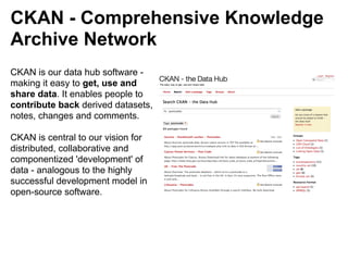 CKAN - Comprehensive Knowledge
Archive Network
CKAN is our data hub software -
making it easy to get, use and
share data. It enables people to
contribute back derived datasets,
notes, changes and comments.

CKAN is central to our vision for
distributed, collaborative and
componentized 'development' of
data - analogous to the highly
successful development model in
open-source software.
 