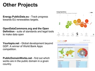 Other Projects

Energy.PublicData.eu - Track progress
towards EU renewables targets.


OpenDataCommons.org and the Open
Definition - suite of standards and legal tools
to make data open


Yourtopia.net - Global development beyond
GDP. A winner of World Bank Apps
competition.


PublicDomainWorks.net - find out which
works are in the public domain in a given
country.
 