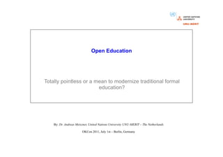 Open Education




Totally pointless or a mean to modernize traditional formal
                        education?




    By: Dr. Andreas Meiszner, United Nations University UNU-MERIT – The Netherlands

                        OKCon 2011, July 1st – Berlin, Germany
 