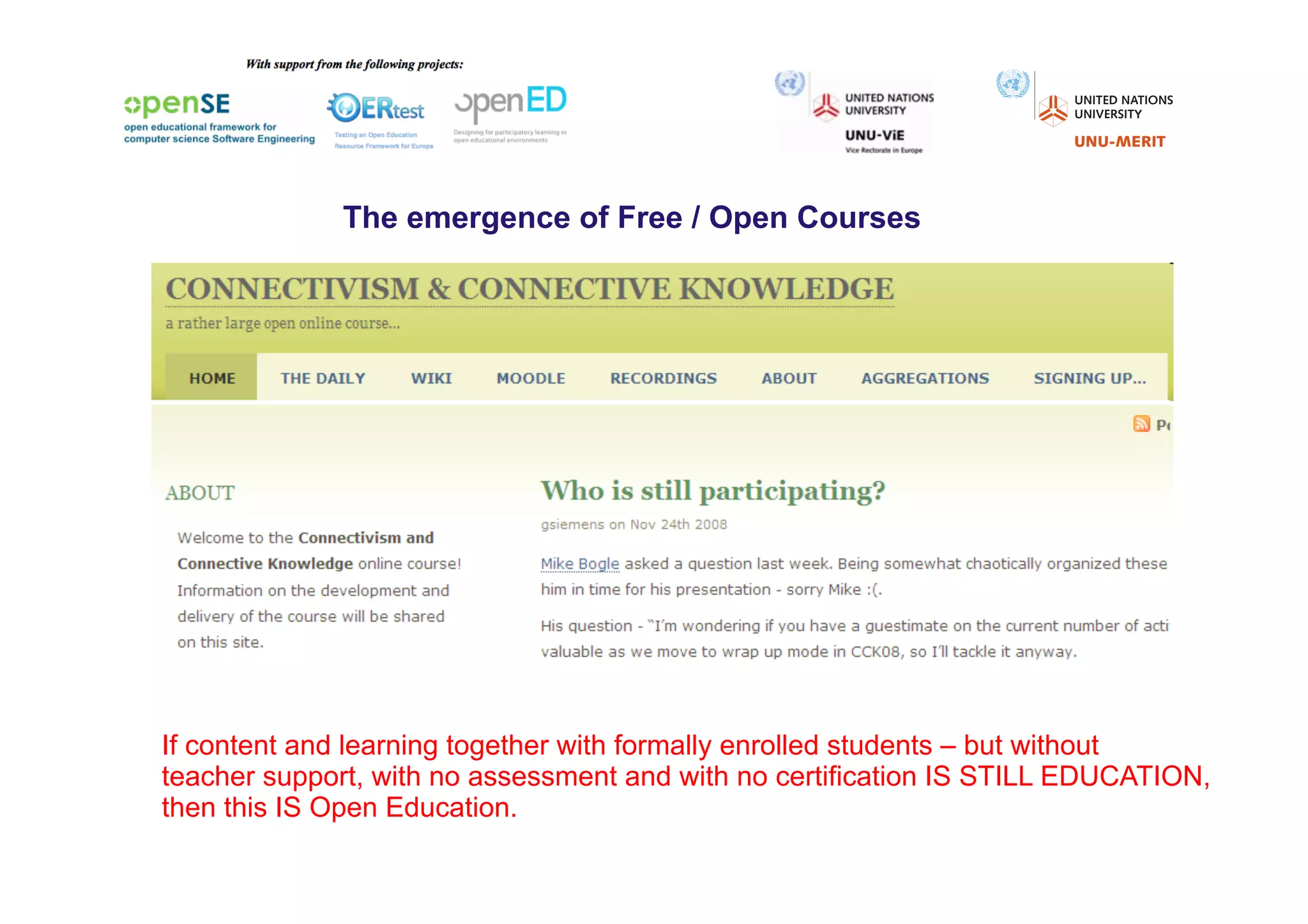 The emergence of Free / Open Courses




If content and learning together with formally enrolled students – but without
teacher support, with no assessment and with no certification IS STILL EDUCATION,
then this IS Open Education.
 