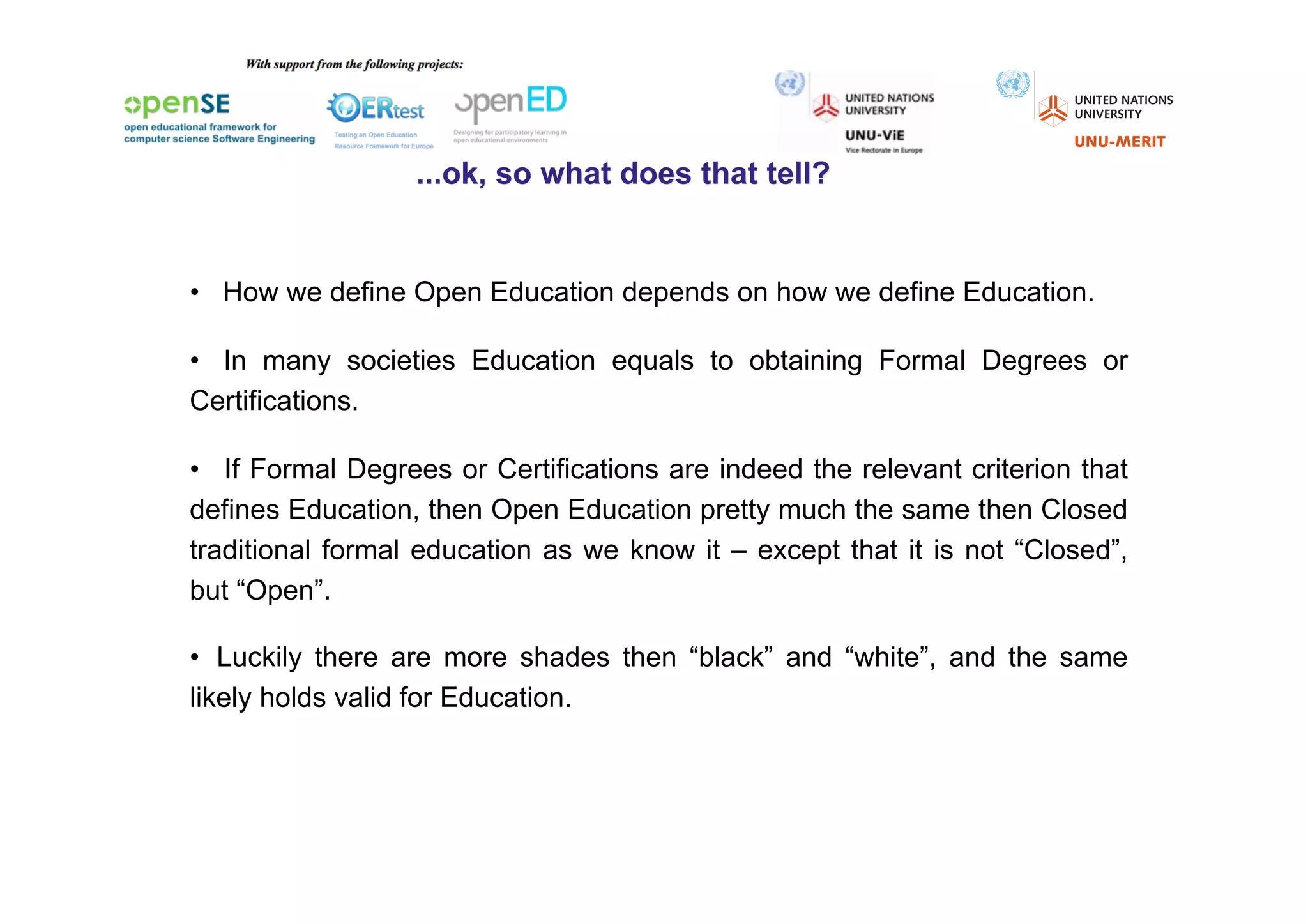 •  How we define Open Education depends on how we define Education.

•  In many societies Education equals to obtaining Formal Degrees or
Certifications.

•  If Formal Degrees or Certifications are indeed the relevant criterion that
defines Education, then Open Education pretty much the same then Closed
traditional formal education as we know it – except that it is not “Closed”,
but “Open”.

•  Luckily there are more shades then “black” and “white”, and the same
likely holds valid for Education.
 