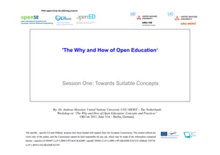 'The Why and How of Open Education‘




      Session One: Towards Suitable Concepts



By: Dr. Andreas Meiszner, United Nations University UNU-MERIT – The Netherlands
   Workshop on “The Why and How of Open Education: Concepts and Practices”
                    OKCon 2011, June 31st – Berlin, Germany
 