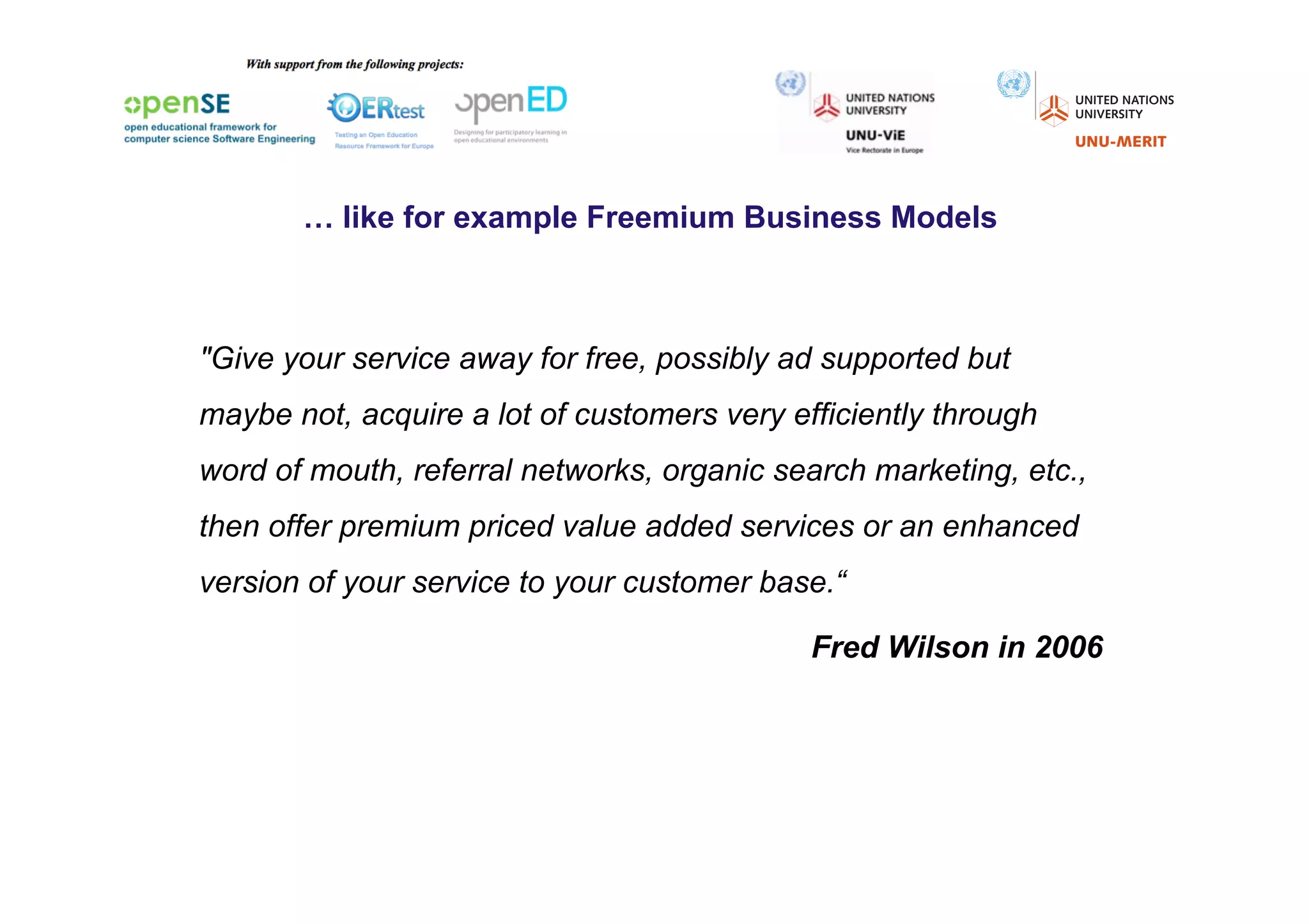 … like for example Freemium Business Models



"Give your service away for free, possibly ad supported but
maybe not, acquire a lot of customers very efficiently through
word of mouth, referral networks, organic search marketing, etc.,
then offer premium priced value added services or an enhanced
version of your service to your customer base.“

                                             Fred Wilson in 2006
 