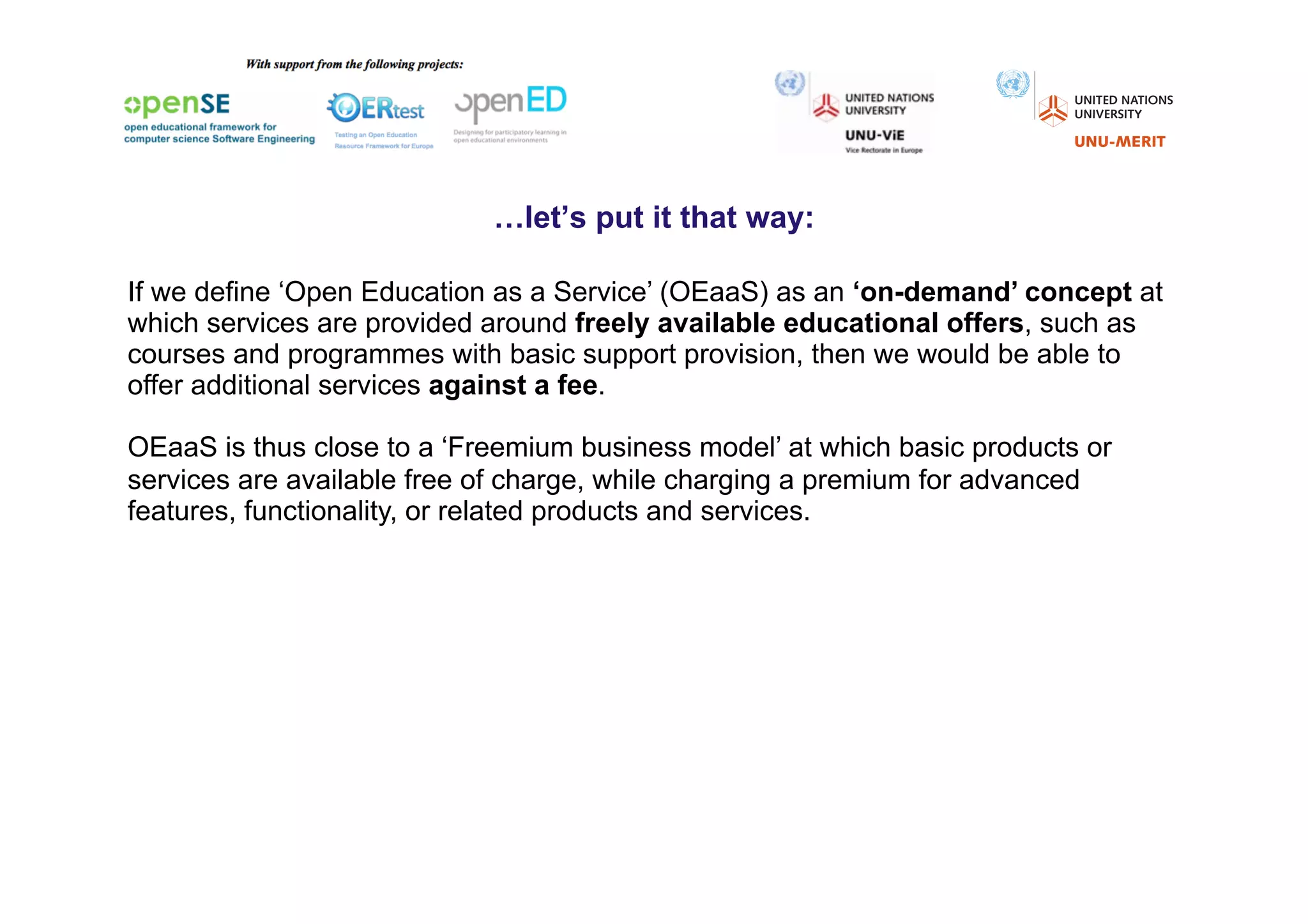 …let’s put it that way:

If we define ‘Open Education as a Service’ (OEaaS) as an ‘on-demand’ concept at
which services are provided around freely available educational offers, such as
courses and programmes with basic support provision, then we would be able to
offer additional services against a fee.

OEaaS is thus close to a ‘Freemium business model’ at which basic products or
services are available free of charge, while charging a premium for advanced
features, functionality, or related products and services.
 