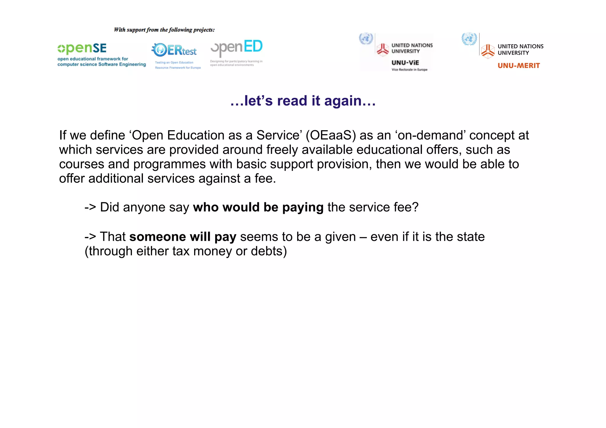 …let’s read it again…

If we define ‘Open Education as a Service’ (OEaaS) as an ‘on-demand’ concept at
which services are provided around freely available educational offers, such as
courses and programmes with basic support provision, then we would be able to
offer additional services against a fee.

    -> Did anyone say who would be paying the service fee?

    -> That someone will pay seems to be a given – even if it is the state
    (through either tax money or debts)
 