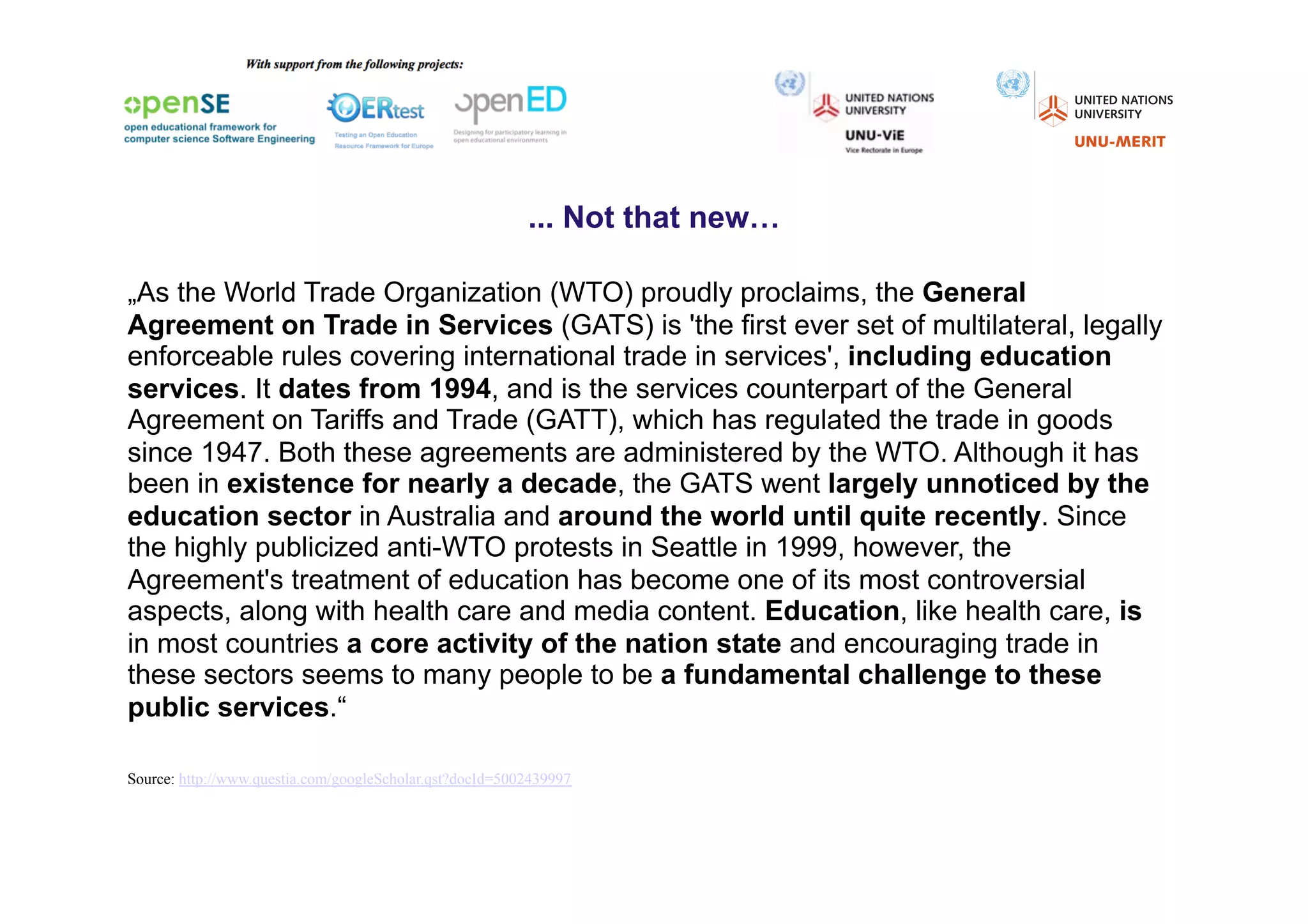 ... Not that new…

„As the World Trade Organization (WTO) proudly proclaims, the General
Agreement on Trade in Services (GATS) is 'the first ever set of multilateral, legally
enforceable rules covering international trade in services', including education
services. It dates from 1994, and is the services counterpart of the General
Agreement on Tariffs and Trade (GATT), which has regulated the trade in goods
since 1947. Both these agreements are administered by the WTO. Although it has
been in existence for nearly a decade, the GATS went largely unnoticed by the
education sector in Australia and around the world until quite recently. Since
the highly publicized anti-WTO protests in Seattle in 1999, however, the
Agreement's treatment of education has become one of its most controversial
aspects, along with health care and media content. Education, like health care, is
in most countries a core activity of the nation state and encouraging trade in
these sectors seems to many people to be a fundamental challenge to these
public services.“

Source: http://www.questia.com/googleScholar.qst?docId=5002439997
 