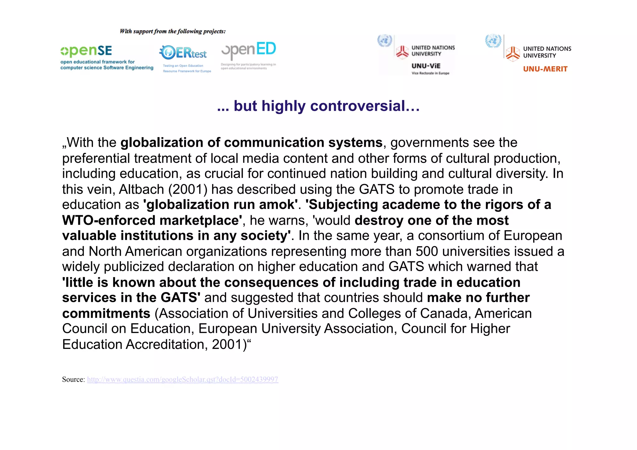 ... but highly controversial…

„With the globalization of communication systems, governments see the
preferential treatment of local media content and other forms of cultural production,
including education, as crucial for continued nation building and cultural diversity. In
this vein, Altbach (2001) has described using the GATS to promote trade in
education as 'globalization run amok'. 'Subjecting academe to the rigors of a
WTO-enforced marketplace', he warns, 'would destroy one of the most
valuable institutions in any society'. In the same year, a consortium of European
and North American organizations representing more than 500 universities issued a
widely publicized declaration on higher education and GATS which warned that
'little is known about the consequences of including trade in education
services in the GATS' and suggested that countries should make no further
commitments (Association of Universities and Colleges of Canada, American
Council on Education, European University Association, Council for Higher
Education Accreditation, 2001)“)

Source: http://www.questia.com/googleScholar.qst?docId=5002439997
 