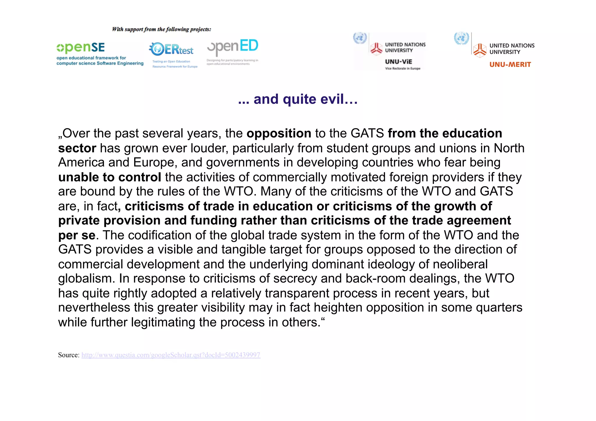 ... and quite evil…

„Over the past several years, the opposition to the GATS from the education
sector has grown ever louder, particularly from student groups and unions in North
America and Europe, and governments in developing countries who fear being
unable to control the activities of commercially motivated foreign providers if they
are bound by the rules of the WTO. Many of the criticisms of the WTO and GATS
are, in fact, criticisms of trade in education or criticisms of the growth of
private provision and funding rather than criticisms of the trade agreement
per se. The codification of the global trade system in the form of the WTO and the
GATS provides a visible and tangible target for groups opposed to the direction of
commercial development and the underlying dominant ideology of neoliberal
globalism. In response to criticisms of secrecy and back-room dealings, the WTO
has quite rightly adopted a relatively transparent process in recent years, but
nevertheless this greater visibility may in fact heighten opposition in some quarters
while further legitimating the process in others.“press).

Source: http://www.questia.com/googleScholar.qst?docId=5002439997
 