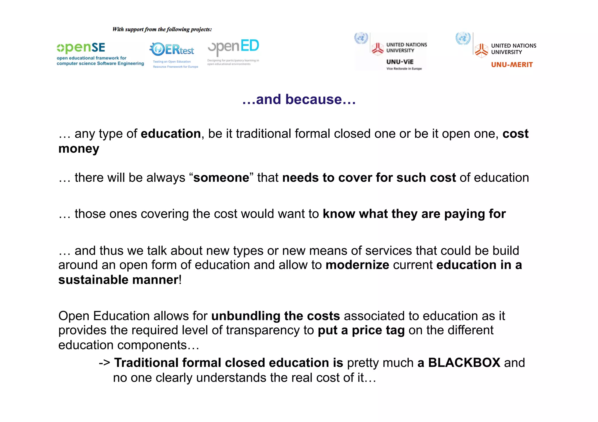 …and because…

… any type of education, be it traditional formal closed one or be it open one, cost
money

… there will be always “someone” that needs to cover for such cost of education

… those ones covering the cost would want to know what they are paying for

… and thus we talk about new types or new means of services that could be build
around an open form of education and allow to modernize current education in a
sustainable manner!

Open Education allows for unbundling the costs associated to education as it
provides the required level of transparency to put a price tag on the different
education components…
       -> Traditional formal closed education is pretty much a BLACKBOX and
          no one clearly understands the real cost of it…
 