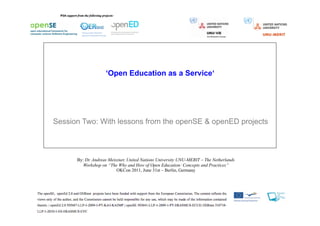 ‘Open Education as a Service‘




Session Two: With lessons from the openSE & openED projects



      By: Dr. Andreas Meiszner, United Nations University UNU-MERIT – The Netherlands
         Workshop on “The Why and How of Open Education: Concepts and Practices”
                          OKCon 2011, June 31st – Berlin, Germany
 
