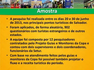 Amostra
• A pesquisa foi realizada entre os dias 20 e 30 de junho
de 2013, nos principais pontos turísticos de Salvador.
• Foram aplicados, de forma aleatória, 902
questionários com turistas estrangeiros e de outros
estados.
• A equipe foi composta por 12 pesquisadores
contratados pelo Projeto Guias e Monitores da Copa e
contou com dois supervisores e dois coordenadores,
funcionários da Setur.
• Com base no atendimento feitos pelos guias e
monitores da Copa foi possível também projetar o
fluxo e a receita turística do período.
 